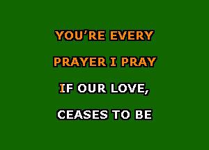 YOU'RE EVERY

PRAYER I PRAY

IF OUR LOVE,

CEASES TO BE