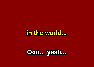 in the world...

000... yeah...