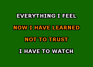 EVERYTHING I FEEL
NOW I HAVE LEARNED
NOT TO TRUST

I HAVE TO WATCH