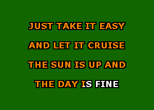 JUST TAKE IT EASY
AND LET IT CRUISE

THE SUN IS UP AND

THE DAY IS FINE

g