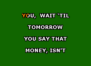 YO U, WAIT TIL
TOMORROW

YOU SAY THAT

MONEY, ISN'T