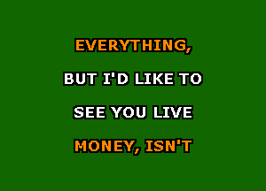 EVERYTHING,
BUT I'D LIKE TO

SEE YOU LIVE

MONEY, ISN'T
