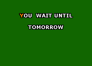 YOU WAIT U NTIL

TOMORROW