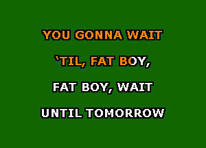 YOU GON NA WAIT

TIL, FAT BOY,

FAT BOY, WAIT

UNTIL TOMORROW