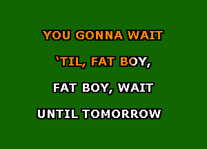 YOU GON NA WAIT

TIL, FAT BOY,

FAT BOY, WAIT

UNTIL TOMORROW