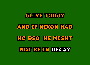 ALIVE TODAY

AND IF NIXON HAD

NO EGO HE MIGHT

NOT BE IN DECAY
