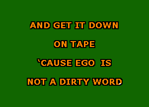 AND GET IT DOWN

ON TAPE

CAUSE EGO IS

NOT A DIRTY WORD