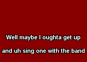 Well maybe I oughta get up

and uh sing one with the band