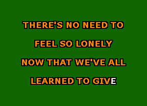 THERE'S NO NEED TO
FEEL SO LONELY
NOW THAT WE'VE ALL

LEARN ED TO GIVE