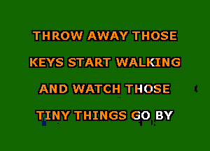 THROW AWAY THOSE
KEYS START WALKING
AND WATCH THOSE

TINY THINGS GO BY
