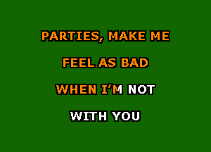 PARTIES, MAKE M E

FEEL AS BAD
WHEN I'M NOT

WITH YOU