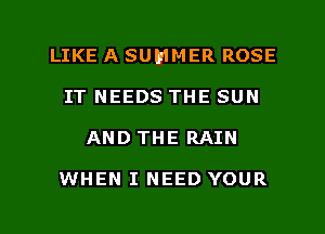 LIKE A SUMMER ROSE
IT NEEDS THE SUN
AND THE RAIN

WHEN I NEED YOUR