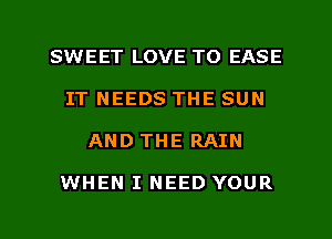 SWEET LOVE TO EASE
IT NEEDS THE SUN

AND THE RAIN

WHEN I NEED YOUR

g