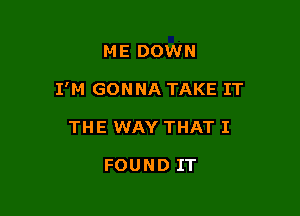 ME DOWN

I'M GONNA TAKE IT

THE WAY THAT I

FOUND IT