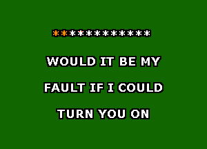 tikitlklkitititlttit

WOULD IT BE MY

FAULT IF I COULD

TURN YOU ON