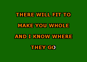 THERE WILL FIT TO

MAKE YOU WHOLE

AND I KNOW WHERE

THEY GO