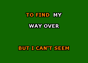 TO FIND MY

WAY OVER

BUT I CAN'T SEEM