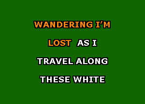 WANDERING I'M

LOST AS I
TRAVEL ALONG

THESE WHITE