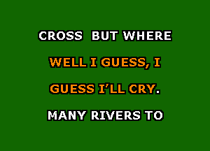 CROSS BUT WHERE

WELL I GUESS, I

GUESS I'LL CRY.

MANY RIVERS TO