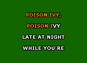 POISON IVY,

POISON IVY
LATE AT NIGHT

WHILE YOU'RE