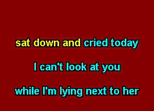 sat down and cried today

I can't look at you

while I'm lying next to her