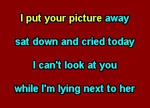 I put your picture away

sat down and cried today

I can't look at you

while I'm lying next to her