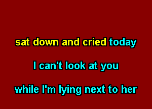 sat down and cried today

I can't look at you

while I'm lying next to her