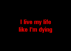 I live my life

like I'm dying