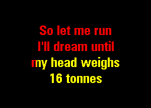 So let me run
I'll dream until

my head weighs
16 tonnes
