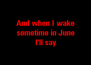 And when I wake

sometime in June
I'll say