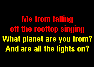 Me from falling
off the rooftop singing
What planet are you from?
And are all the lights on?