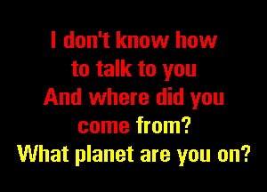 I don't know how
to talk to you

And where did you
come from?
What planet are you on?