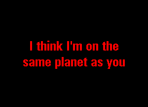 I think I'm on the

same planet as you