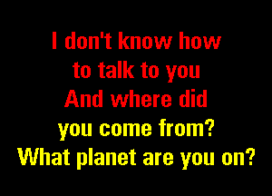 I don't know how
to talk to you

And where did
you come from?
What planet are you on?