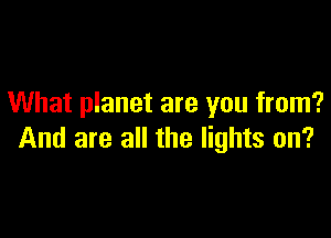 What planet are you from?

And are all the lights on?