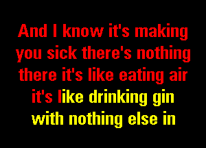 And I know it's making

you sick there's nothing

there it's like eating air
it's like drinking gin
with nothing else in