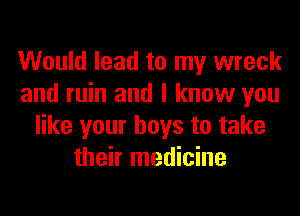 Would lead to my wreck
and ruin and I know you
like your boys to take
their medicine