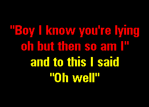 Boy I know you're lying
oh but then so am I

and to this I said
Oh well