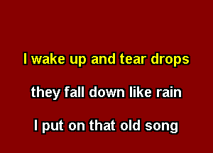 I wake up and tear drops

they fall down like rain

I put on that old song