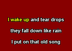 I wake up and tear drops

they fall down like rain

I put on that old song