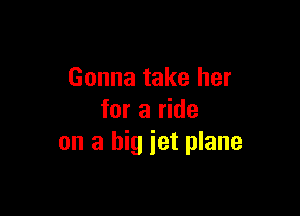 Gonna take her

for a ride
on a big jet plane