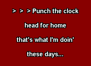 ) Punch the clock
head for home

that's what I'm doin'

these days...