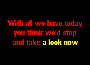 With all we have today

you think we'd stop
and take a look now