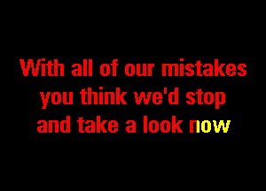 With all of our mistakes

you think we'd stop
and take a look now