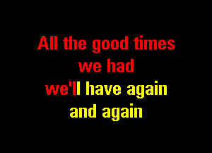 All the good times
we had

we'll have again
and again