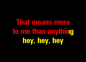 That means more

to me than anything
hey.hey.hey