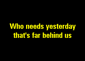 Who needs yesterdayr

that's far behind us