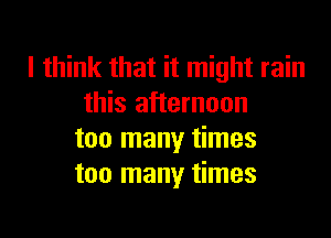 I think that it might rain
this afternoon
too many times
too many times