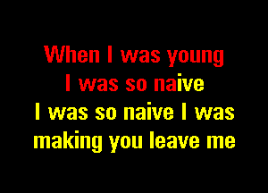 When I was young
I was so naive

I was so naive I was
making you leave me