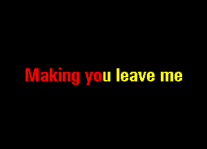 Making you leave me